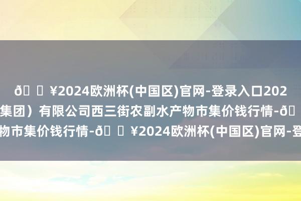 🔥2024欧洲杯(中国区)官网-登录入口2024年5月18日龙门实业（集团）有限公司西三街农副水产物市集价钱行情-🔥2024欧洲杯(中国区)官网-登录入口