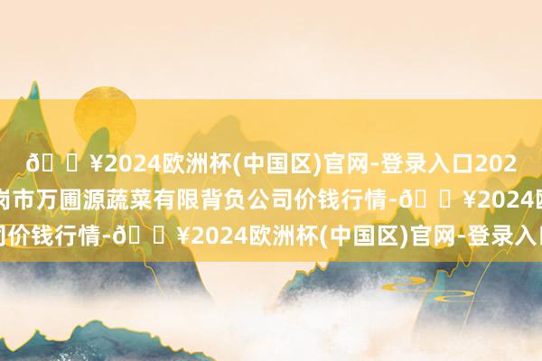 🔥2024欧洲杯(中国区)官网-登录入口2024年5月18日黑龙江鹤岗市万圃源蔬菜有限背负公司价钱行情-🔥2024欧洲杯(中国区)官网-登录入口