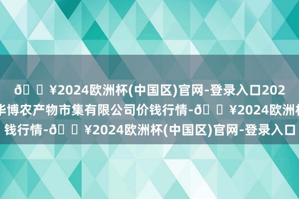 🔥2024欧洲杯(中国区)官网-登录入口2024年5月18日黑龙江省华博农产物市集有限公司价钱行情-🔥2024欧洲杯(中国区)官网-登录入口