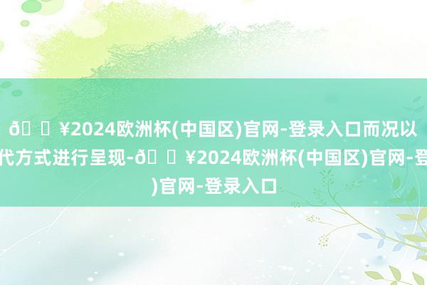 🔥2024欧洲杯(中国区)官网-登录入口而况以新的当代方式进行呈现-🔥2024欧洲杯(中国区)官网-登录入口