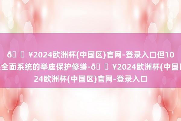 🔥2024欧洲杯(中国区)官网-登录入口但100多年一直未开展全面系统的举座保护修缮-🔥2024欧洲杯(中国区)官网-登录入口