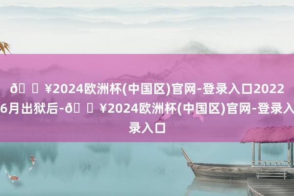 🔥2024欧洲杯(中国区)官网-登录入口2022年6月出狱后-🔥2024欧洲杯(中国区)官网-登录入口