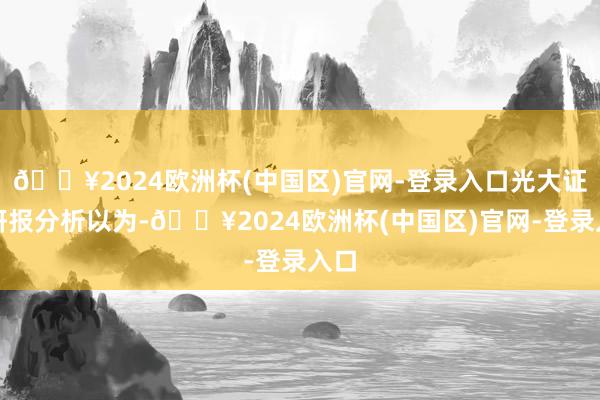 🔥2024欧洲杯(中国区)官网-登录入口光大证券研报分析以为-🔥2024欧洲杯(中国区)官网-登录入口