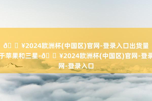 🔥2024欧洲杯(中国区)官网-登录入口出货量仅次于苹果和三星-🔥2024欧洲杯(中国区)官网-登录入口