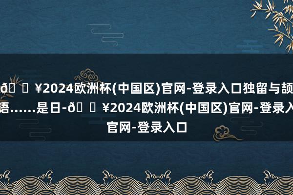 🔥2024欧洲杯(中国区)官网-登录入口独留与颉利语......是日-🔥2024欧洲杯(中国区)官网-登录入口