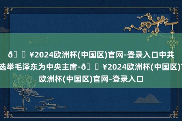 🔥2024欧洲杯(中国区)官网-登录入口中共十届一中全会选举毛泽东为中央主席-🔥2024欧洲杯(中国区)官网-登录入口