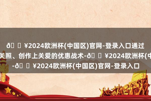 🔥2024欧洲杯(中国区)官网-登录入口通过糊口上关注、管事上关照、创作上关爱的优惠战术-🔥2024欧洲杯(中国区)官网-登录入口