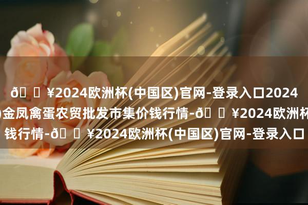 🔥2024欧洲杯(中国区)官网-登录入口2024年5月27日邯郸市(馆陶)金凤禽蛋农贸批发市集价钱行情-🔥2024欧洲杯(中国区)官网-登录入口