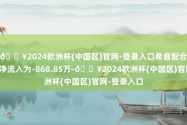 🔥2024欧洲杯(中国区)官网-登录入口希音配合商主见主力净流入为-868.85万-🔥2024欧洲杯(中国区)官网-登录入口