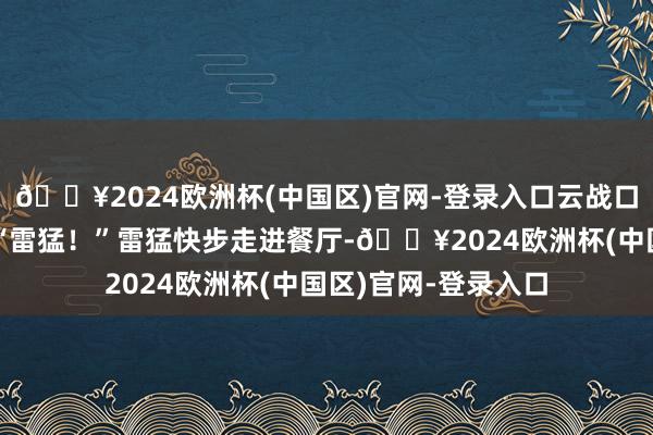 🔥2024欧洲杯(中国区)官网-登录入口云战口吻阴千里的叫谈：“雷猛！”雷猛快步走进餐厅-🔥2024欧洲杯(中国区)官网-登录入口