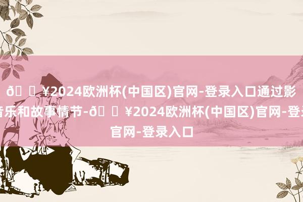 🔥2024欧洲杯(中国区)官网-登录入口通过影像、音乐和故事情节-🔥2024欧洲杯(中国区)官网-登录入口