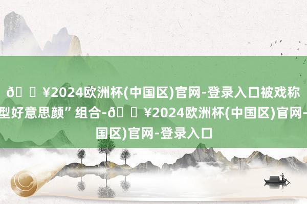 🔥2024欧洲杯(中国区)官网-登录入口被戏称为“非典型好意思颜”组合-🔥2024欧洲杯(中国区)官网-登录入口