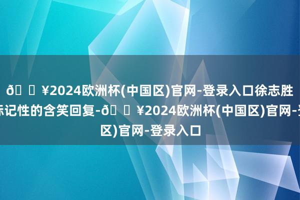 🔥2024欧洲杯(中国区)官网-登录入口徐志胜先所以标记性的含笑回复-🔥2024欧洲杯(中国区)官网-登录入口