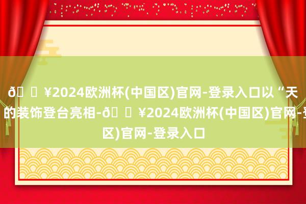 🔥2024欧洲杯(中国区)官网-登录入口以“天竺仙女”的装饰登台亮相-🔥2024欧洲杯(中国区)官网-登录入口