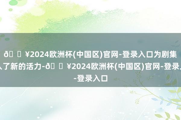 🔥2024欧洲杯(中国区)官网-登录入口为剧集注入了新的活力-🔥2024欧洲杯(中国区)官网-登录入口