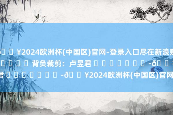 🔥2024欧洲杯(中国区)官网-登录入口尽在新浪财经APP            						背负裁剪：卢昱君 							-🔥2024欧洲杯(中国区)官网-登录入口