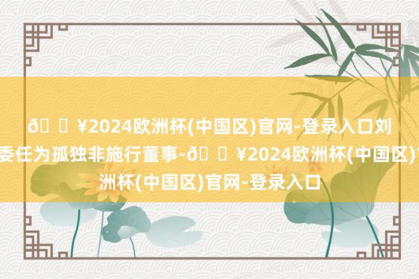 🔥2024欧洲杯(中国区)官网-登录入口　　刘殿臣先生已获委任为孤独非施行董事-🔥2024欧洲杯(中国区)官网-登录入口