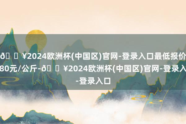 🔥2024欧洲杯(中国区)官网-登录入口最低报价0.80元/公斤-🔥2024欧洲杯(中国区)官网-登录入口