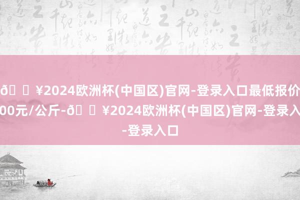 🔥2024欧洲杯(中国区)官网-登录入口最低报价4.00元/公斤-🔥2024欧洲杯(中国区)官网-登录入口