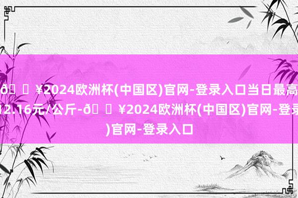 🔥2024欧洲杯(中国区)官网-登录入口当日最高报价12.16元/公斤-🔥2024欧洲杯(中国区)官网-登录入口