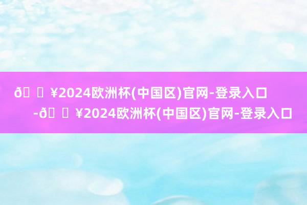 🔥2024欧洲杯(中国区)官网-登录入口            -🔥2024欧洲杯(中国区)官网-登录入口