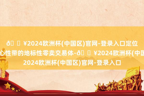 🔥2024欧洲杯(中国区)官网-登录入口定位为内地中枢城市中心性带的地标性零卖交易体-🔥2024欧洲杯(中国区)官网-登录入口