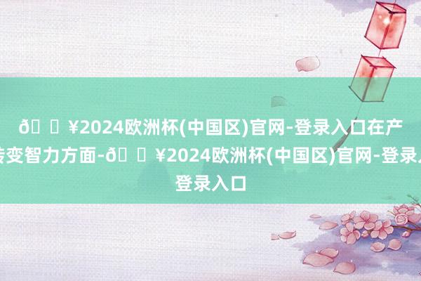 🔥2024欧洲杯(中国区)官网-登录入口　　在产物转变智力方面-🔥2024欧洲杯(中国区)官网-登录入口