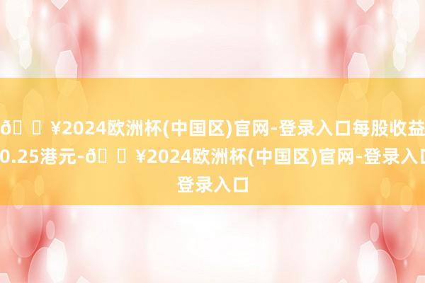 🔥2024欧洲杯(中国区)官网-登录入口每股收益-0.25港元-🔥2024欧洲杯(中国区)官网-登录入口