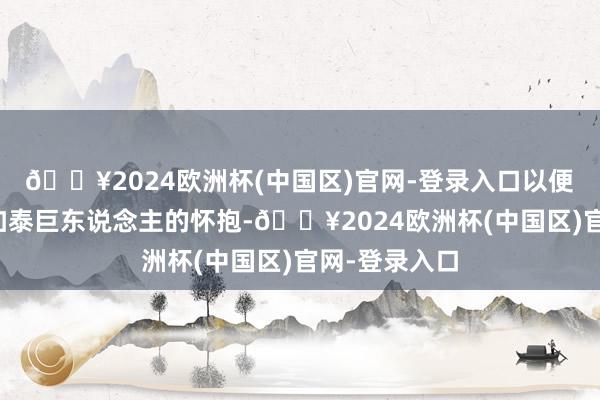 🔥2024欧洲杯(中国区)官网-登录入口以便他异日转投加泰巨东说念主的怀抱-🔥2024欧洲杯(中国区)官网-登录入口