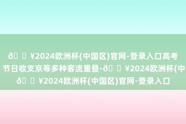 🔥2024欧洲杯(中国区)官网-登录入口高考考生和旅游不雅光、节日收支京等多种客流重叠-🔥2024欧洲杯(中国区)官网-登录入口