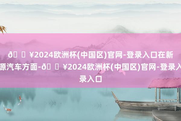 🔥2024欧洲杯(中国区)官网-登录入口　　在新能源汽车方面-🔥2024欧洲杯(中国区)官网-登录入口