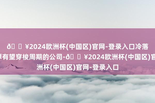 🔥2024欧洲杯(中国区)官网-登录入口冷落祥和内功深厚有望穿梭周期的公司-🔥2024欧洲杯(中国区)官网-登录入口