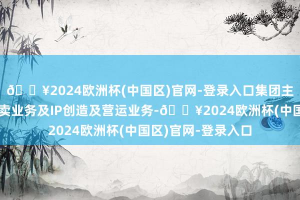 🔥2024欧洲杯(中国区)官网-登录入口集团主要于中国从事新零卖业务及IP创造及营运业务-🔥2024欧洲杯(中国区)官网-登录入口