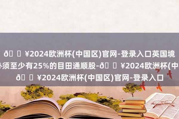 🔥2024欧洲杯(中国区)官网-登录入口英国境外注册建设的公司必须至少有25%的目田通顺股-🔥2024欧洲杯(中国区)官网-登录入口