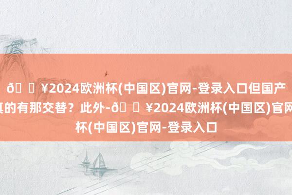 🔥2024欧洲杯(中国区)官网-登录入口但国产公司是否真的有那交替？　　此外-🔥2024欧洲杯(中国区)官网-登录入口