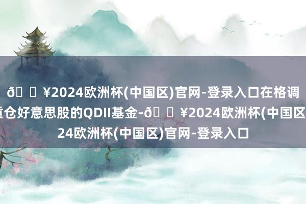 🔥2024欧洲杯(中国区)官网-登录入口在格调偏好上均指向重仓好意思股的QDII基金-🔥2024欧洲杯(中国区)官网-登录入口