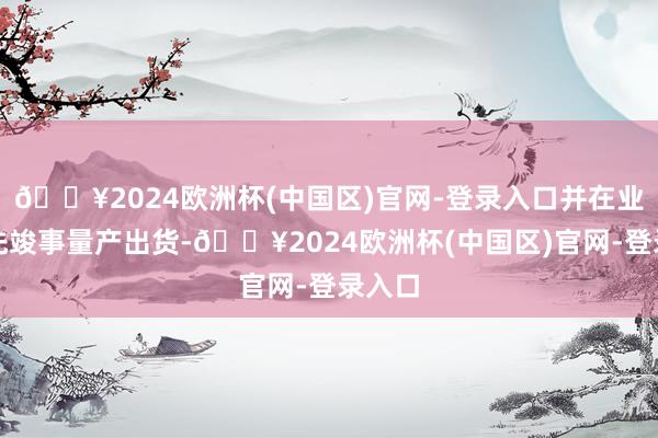 🔥2024欧洲杯(中国区)官网-登录入口并在业内率先竣事量产出货-🔥2024欧洲杯(中国区)官网-登录入口