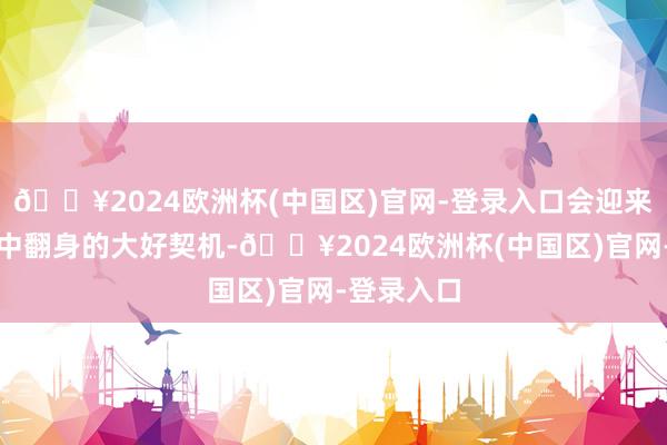 🔥2024欧洲杯(中国区)官网-登录入口会迎来东谈主生中翻身的大好契机-🔥2024欧洲杯(中国区)官网-登录入口