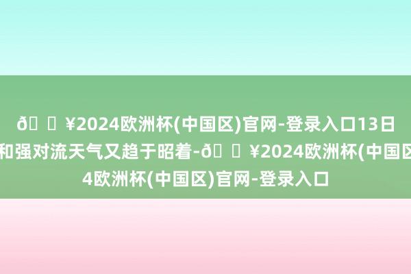 🔥2024欧洲杯(中国区)官网-登录入口13日运转广东强降水和强对流天气又趋于昭着-🔥2024欧洲杯(中国区)官网-登录入口