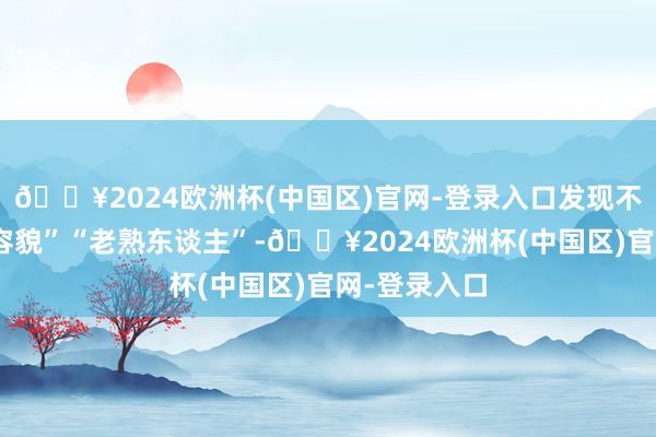 🔥2024欧洲杯(中国区)官网-登录入口发现不乏一些“老容貌”“老熟东谈主”-🔥2024欧洲杯(中国区)官网-登录入口