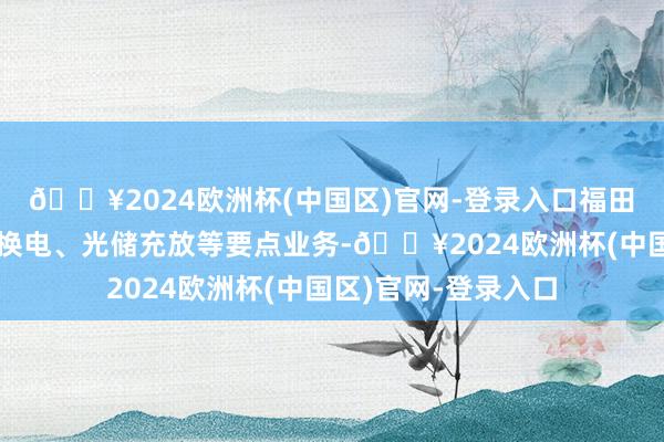 🔥2024欧洲杯(中国区)官网-登录入口福田汽车发展租借、充换电、光储充放等要点业务-🔥2024欧洲杯(中国区)官网-登录入口