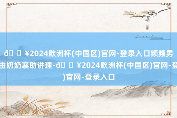 🔥2024欧洲杯(中国区)官网-登录入口频频男儿主要由奶奶襄助讲理-🔥2024欧洲杯(中国区)官网-登录入口