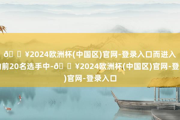 🔥2024欧洲杯(中国区)官网-登录入口而进入决赛的前20名选手中-🔥2024欧洲杯(中国区)官网-登录入口