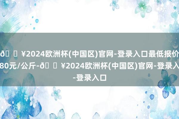 🔥2024欧洲杯(中国区)官网-登录入口最低报价1.80元/公斤-🔥2024欧洲杯(中国区)官网-登录入口