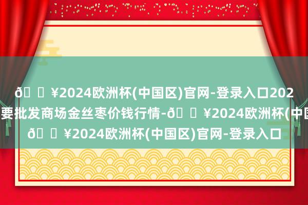 🔥2024欧洲杯(中国区)官网-登录入口2024年6月17日世界主要批发商场金丝枣价钱行情-🔥2024欧洲杯(中国区)官网-登录入口