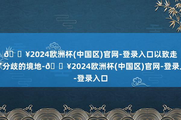 🔥2024欧洲杯(中国区)官网-登录入口以致走到了分歧的境地-🔥2024欧洲杯(中国区)官网-登录入口