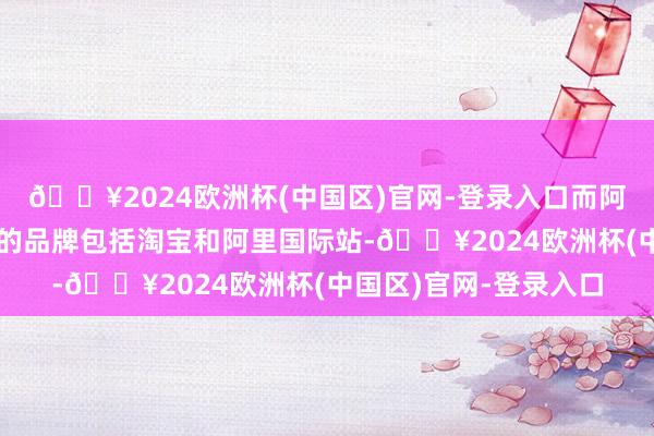 🔥2024欧洲杯(中国区)官网-登录入口而阿里给中国消耗者展示的品牌包括淘宝和阿里国际站-🔥2024欧洲杯(中国区)官网-登录入口