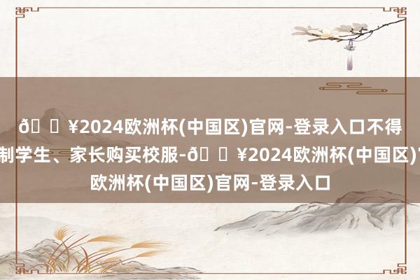 🔥2024欧洲杯(中国区)官网-登录入口不得以任何方式强制学生、家长购买校服-🔥2024欧洲杯(中国区)官网-登录入口