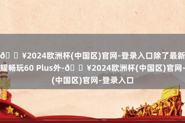 🔥2024欧洲杯(中国区)官网-登录入口除了最新曝光的荣耀畅玩60 Plus外-🔥2024欧洲杯(中国区)官网-登录入口