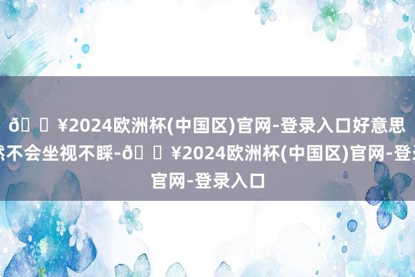 🔥2024欧洲杯(中国区)官网-登录入口好意思国当然不会坐视不睬-🔥2024欧洲杯(中国区)官网-登录入口